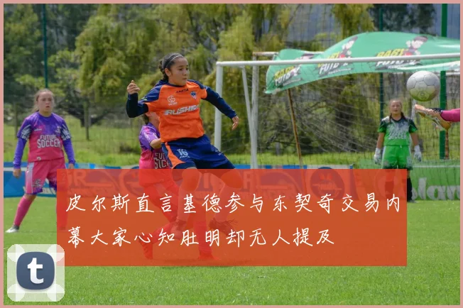 皮尔斯直言基德参与东契奇交易内幕大家心知肚明却无人提及