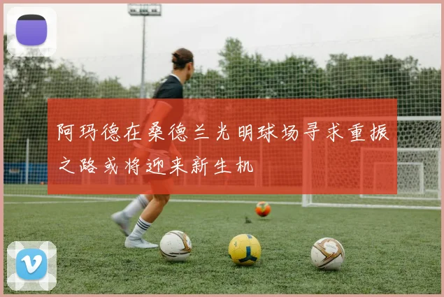 阿玛德在桑德兰光明球场寻求重振之路或将迎来新生机