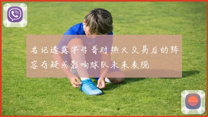名记透露字母哥对热火交易后的阵容存疑或影响球队未来表现
