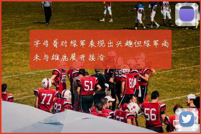 字母哥对绿军表现出兴趣但绿军尚未与雄鹿展开接洽