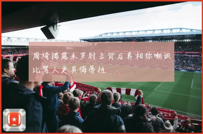 周琦揭露米罗肘击背后真相称嘲讽比骂人更具侮辱性
