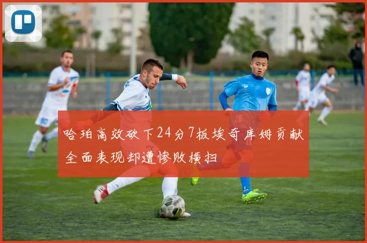 哈珀高效砍下24分7板埃奇库姆贡献全面表现却遭惨败横扫