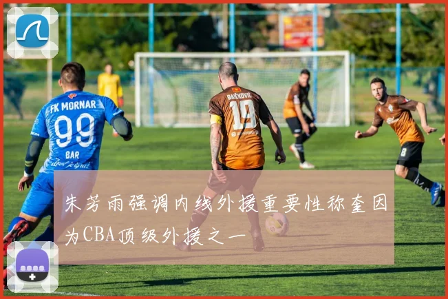 朱芳雨强调内线外援重要性称奎因为CBA顶级外援之一