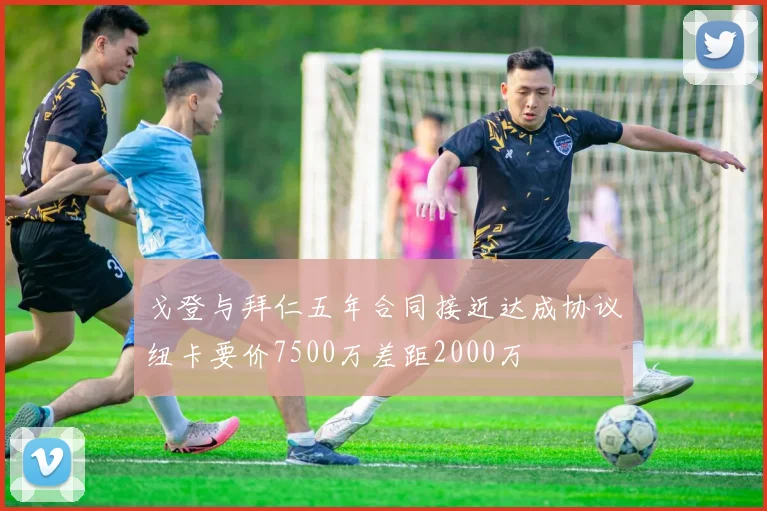 戈登与拜仁五年合同接近达成协议纽卡要价7500万差距2000万