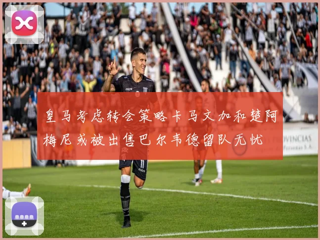 皇马考虑转会策略卡马文加和楚阿梅尼或被出售巴尔韦德留队无忧