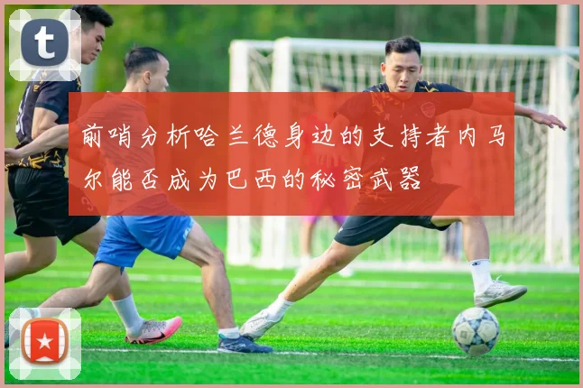 前哨分析哈兰德身边的支持者内马尔能否成为巴西的秘密武器