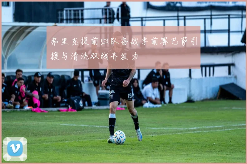 弗里克提前归队备战季前赛巴萨引援与清洗双线齐发力