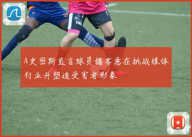 A史密斯直言球员播客意在挑战媒体行业并塑造受害者形象
