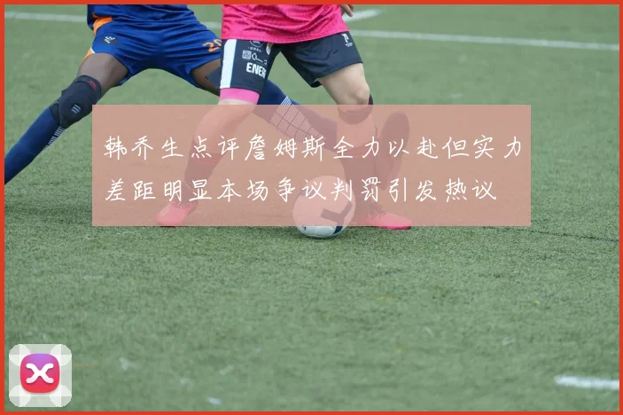 韩乔生点评詹姆斯全力以赴但实力差距明显本场争议判罚引发热议