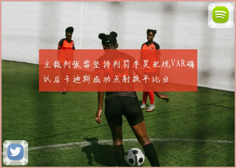 主裁判张雷坚持判罚李昊犯规VAR确认后卡迪斯成功点射扳平比分